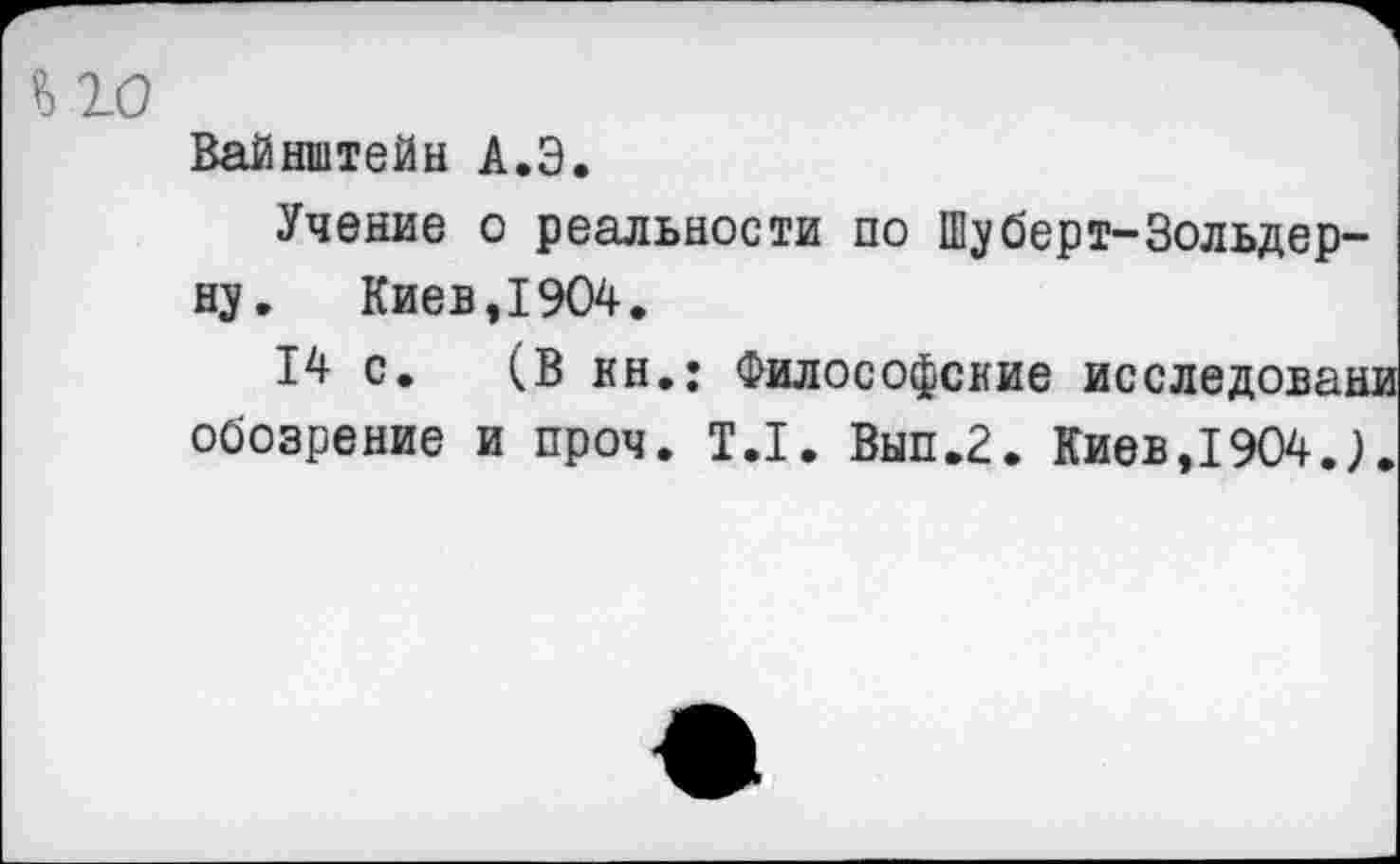 ﻿Вайнштейн А.Э.
Учение о реальности по Шуберт-Зольдер-ну. Киев,1904.
14 с. (В кн.: Философские исследовани обозрение и проч. 1.1. Вып.2. Киев,1904.).